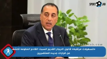 «تسهيلات مرتقبة» قانون الإيجار القديم السبت القادم الحكومة تكشف عن قرارات جديدة للمتضررين